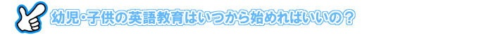 子供の英語教育はいつから始めればいいの？